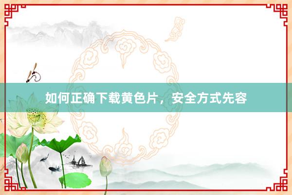 如何正确下载黄色片，安全方式先容